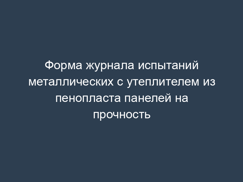 Форма журнала испытаний металлических с утеплителем из пенопласта панелей на прочность