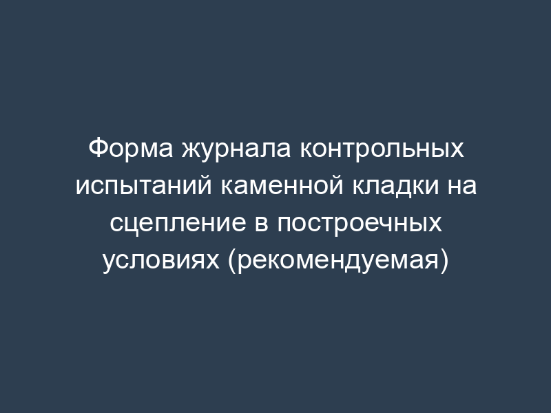 Форма журнала контрольных испытаний каменной кладки на сцепление в построечных условиях (рекомендуемая)