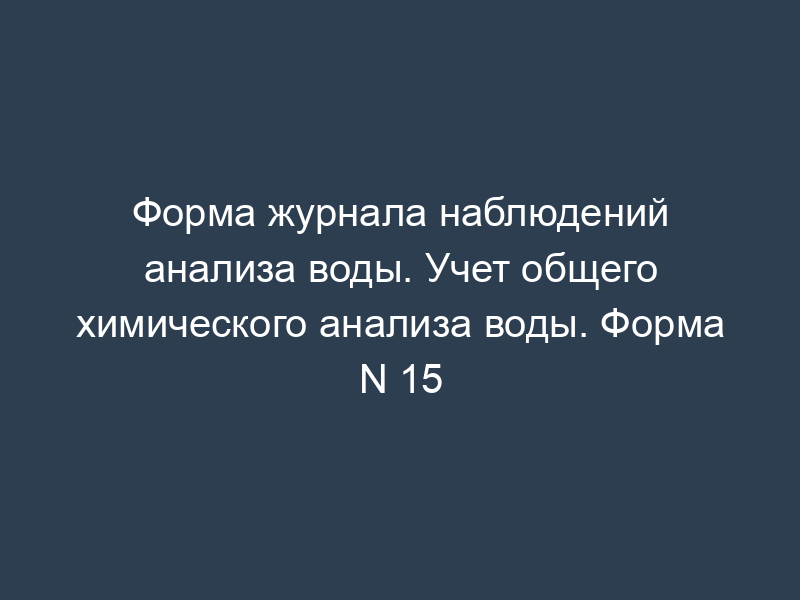 Форма журнала наблюдений анализа воды. Учет общего химического анализа воды. Форма N 15