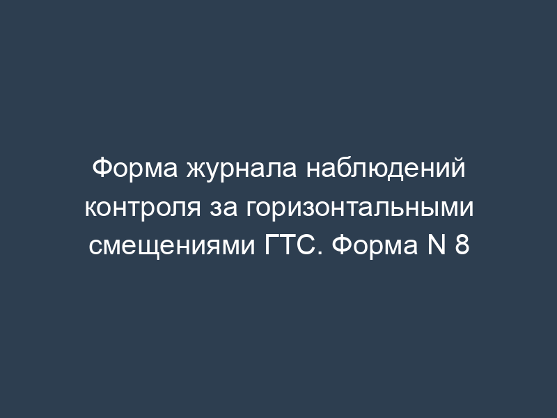 Форма журнала наблюдений контроля за горизонтальными смещениями ГТС. Форма N 8