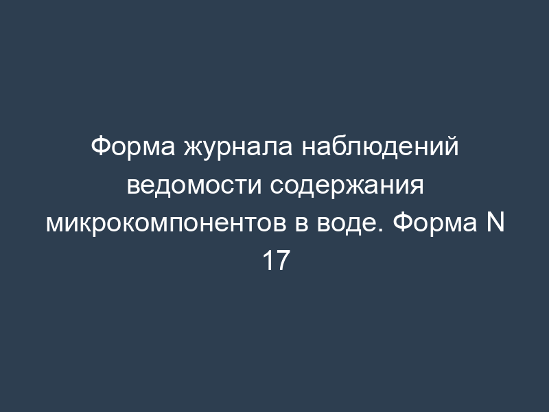 Форма журнала наблюдений ведомости содержания микрокомпонентов в воде. Форма N 17