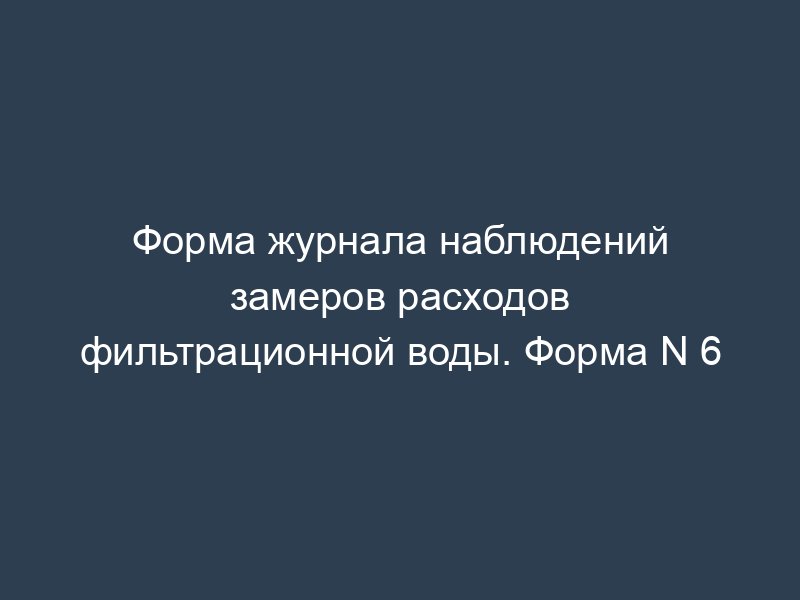 Форма журнала наблюдений замеров расходов фильтрационной воды. Форма N 6
