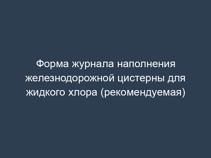 Форма журнала наполнения железнодорожной цистерны для жидкого хлора (рекомендуемая)