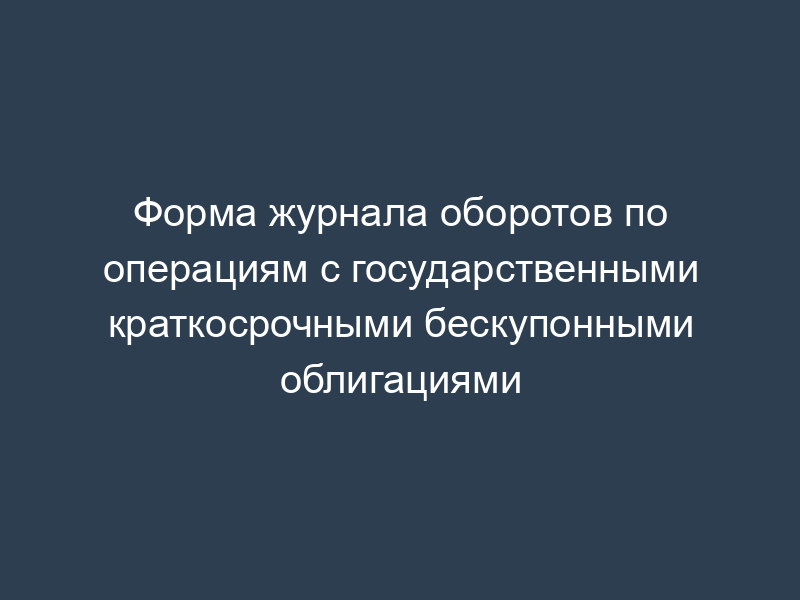 Форма журнала оборотов по операциям с государственными краткосрочными бескупонными облигациями
