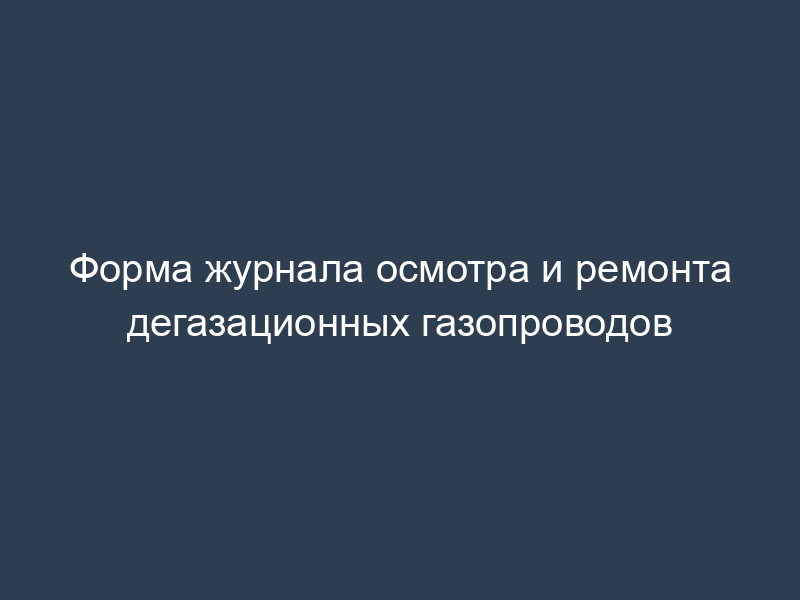 Форма журнала осмотра и ремонта дегазационных газопроводов