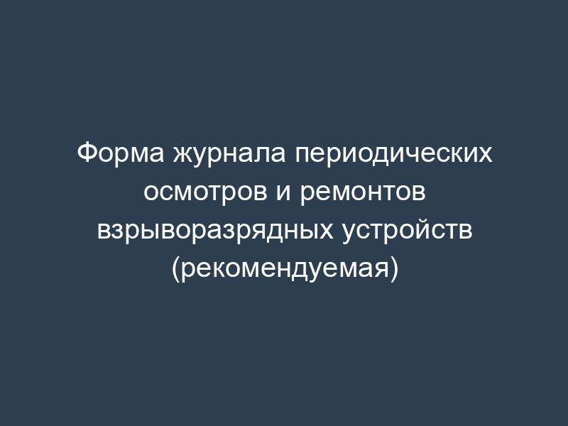 Форма журнала периодических осмотров и ремонтов взрыворазрядных устройств (рекомендуемая)