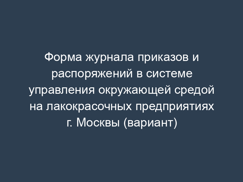 Форма журнала приказов и распоряжений в системе управления окружающей средой на лакокрасочных предприятиях г. Москвы (вариант)