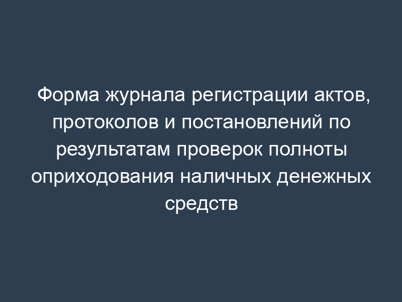 Форма журнала регистрации актов, протоколов и постановлений по результатам проверок полноты оприходования наличных денежных средств
