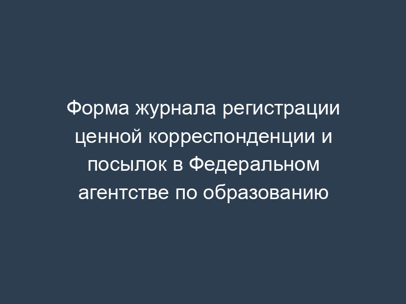 Форма журнала регистрации ценной корреспонденции и посылок в Федеральном агентстве по образованию