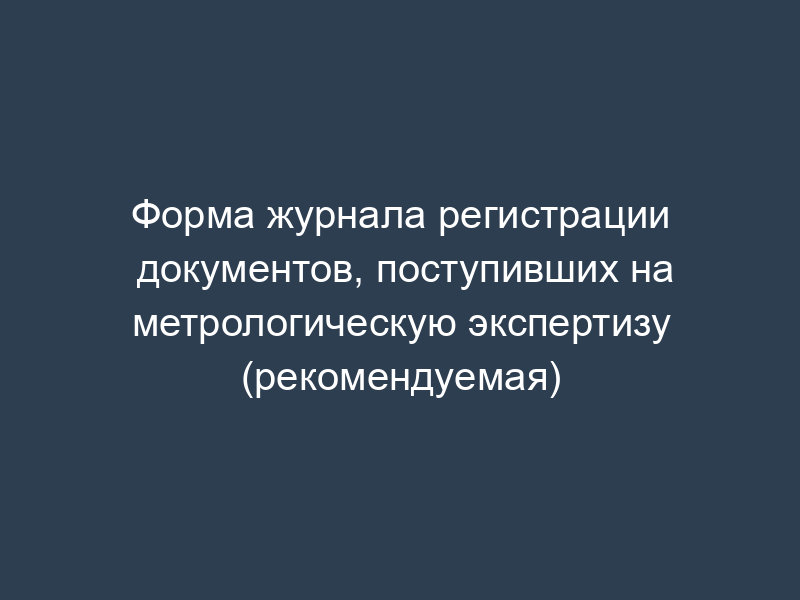 Форма журнала регистрации документов, поступивших на метрологическую экспертизу (рекомендуемая)