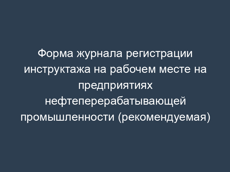 Форма журнала регистрации инструктажа на рабочем месте на предприятиях нефтеперерабатывающей промышленности (рекомендуемая)