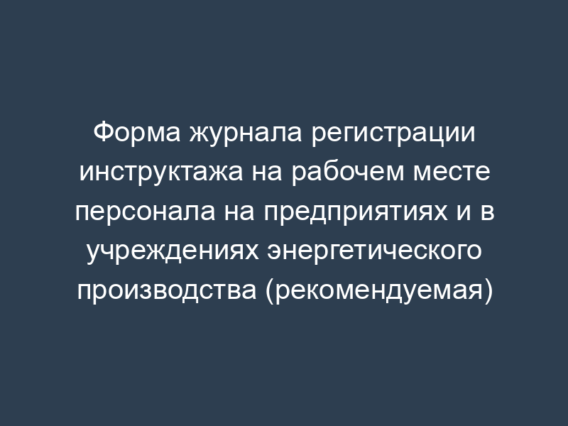 Форма журнала регистрации инструктажа на рабочем месте персонала на предприятиях и в учреждениях энергетического производства (рекомендуемая)