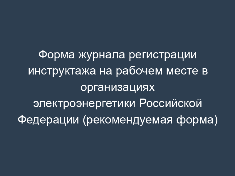 Форма журнала регистрации инструктажа на рабочем месте в организациях электроэнергетики Российской Федерации (рекомендуемая форма)