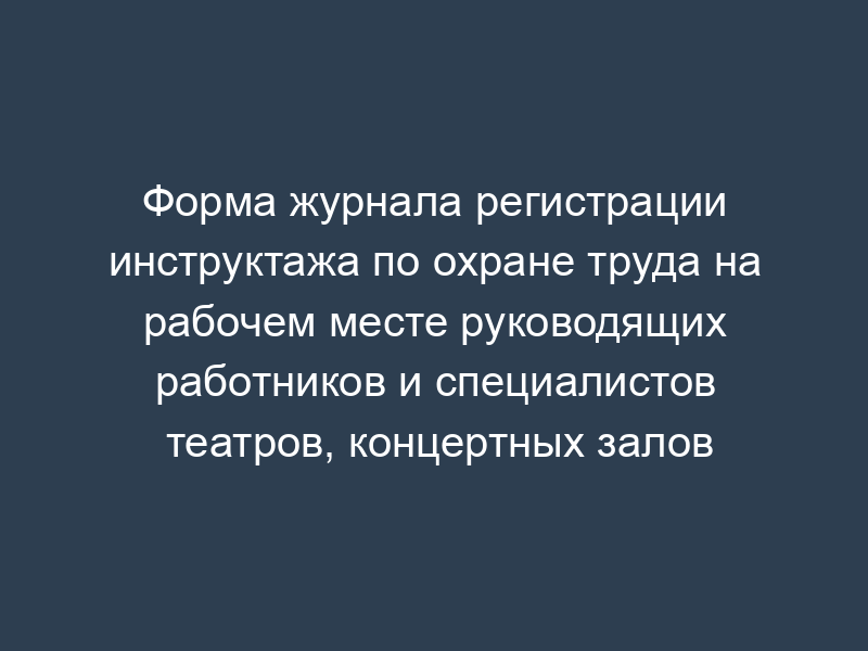 Форма журнала регистрации инструктажа по охране труда на рабочем месте руководящих работников и специалистов театров, концертных залов