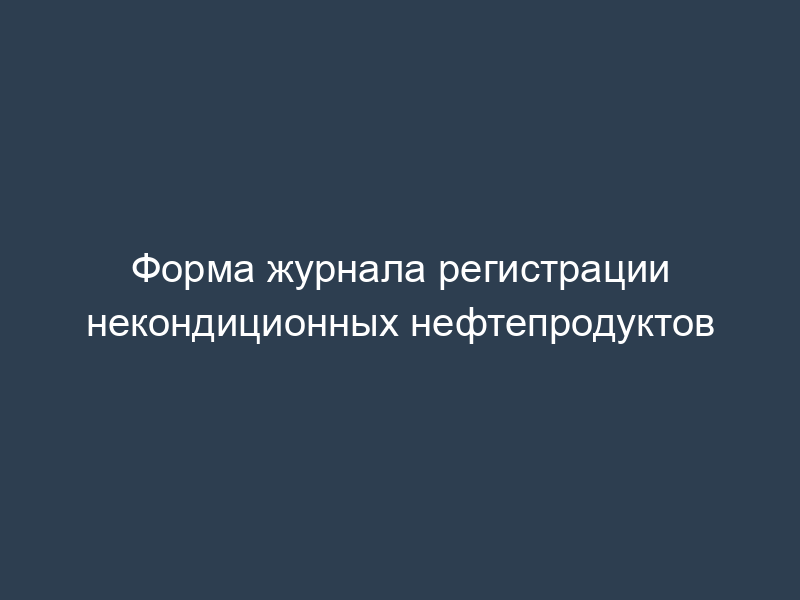 Форма журнала регистрации некондиционных нефтепродуктов