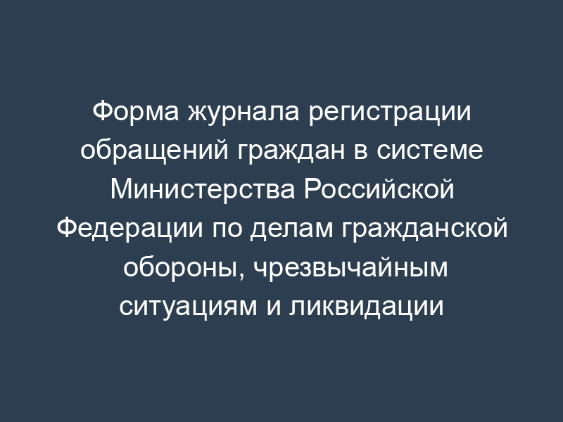 Форма журнала регистрации обращений граждан в системе Министерства Российской Федерации по делам гражданской обороны, чрезвычайным ситуациям и ликвидации последствий стихийных бедствий