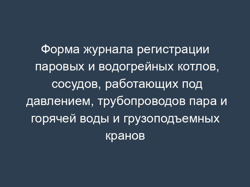 Форма журнала регистрации паровых и водогрейных котлов, сосудов, работающих под давлением, трубопроводов пара и горячей воды и грузоподъемных кранов