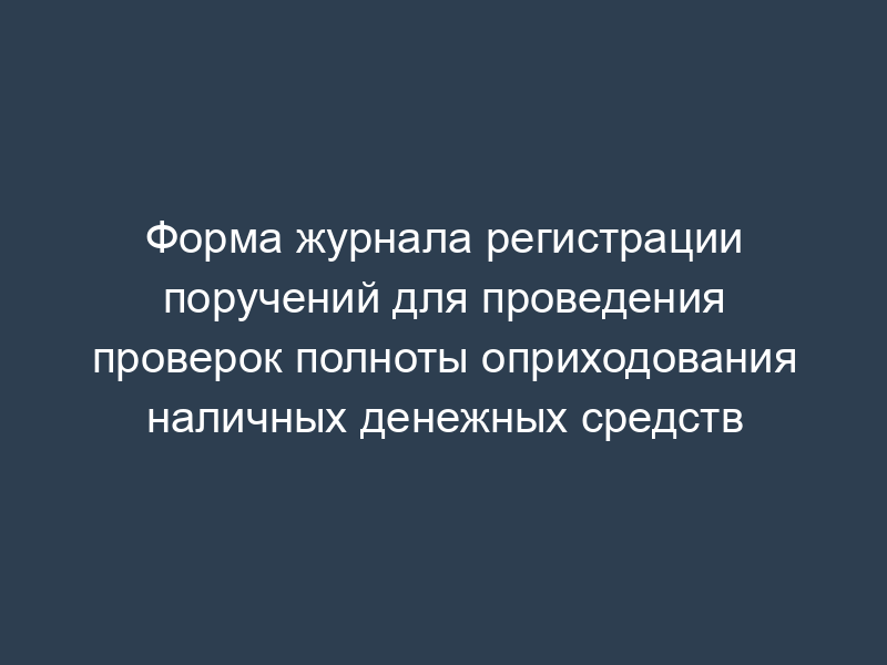 Форма журнала регистрации поручений для проведения проверок полноты оприходования наличных денежных средств