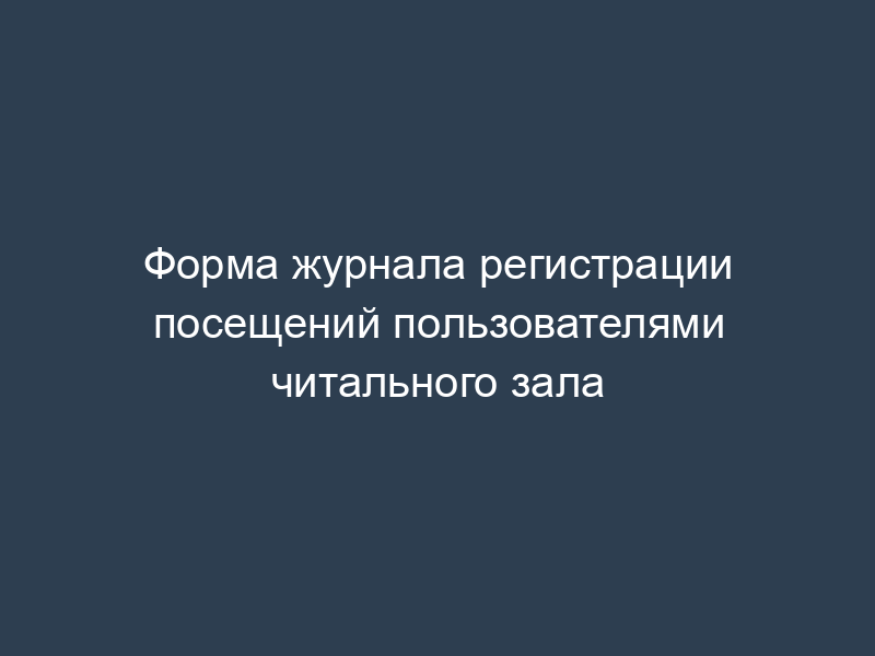 Форма журнала регистрации посещений пользователями читального зала