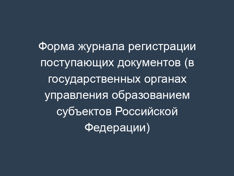 Форма журнала регистрации поступающих документов (в государственных органах управления образованием субъектов Российской Федерации)