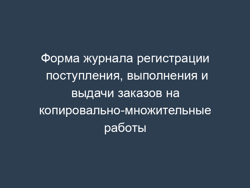 Форма журнала регистрации поступления, выполнения и выдачи заказов на копировально-множительные работы