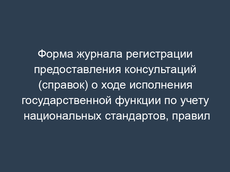 Форма журнала регистрации предоставления консультаций (справок) о ходе исполнения государственной функции по учету национальных стандартов, правил стандартизации, норм и рекомендаций в этой области и обеспечению их доступности заинтересованным лицам, а также отказ в их предоставлении (специальный журнал)