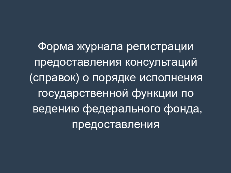Форма журнала регистрации предоставления консультаций (справок) о порядке исполнения государственной функции по ведению федерального фонда, предоставления информации по документам федерального фонда, а также отказ в ее предоставлении (специальный журнал)