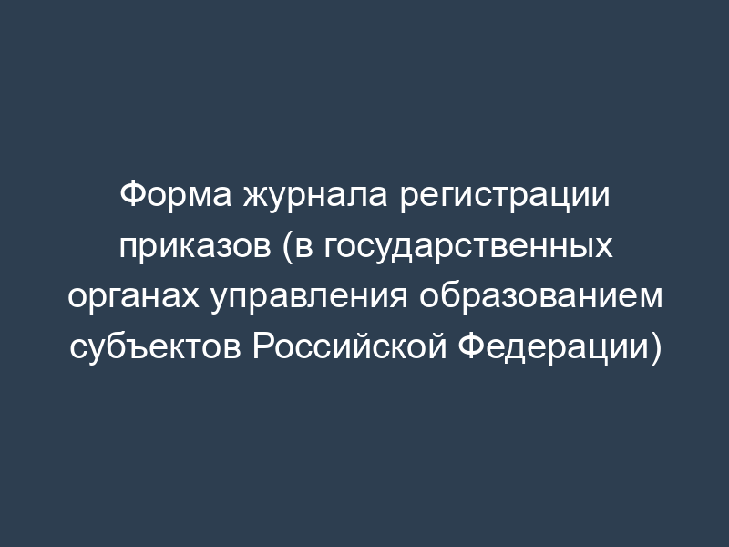 Форма журнала регистрации приказов (в государственных органах управления образованием субъектов Российской Федерации)