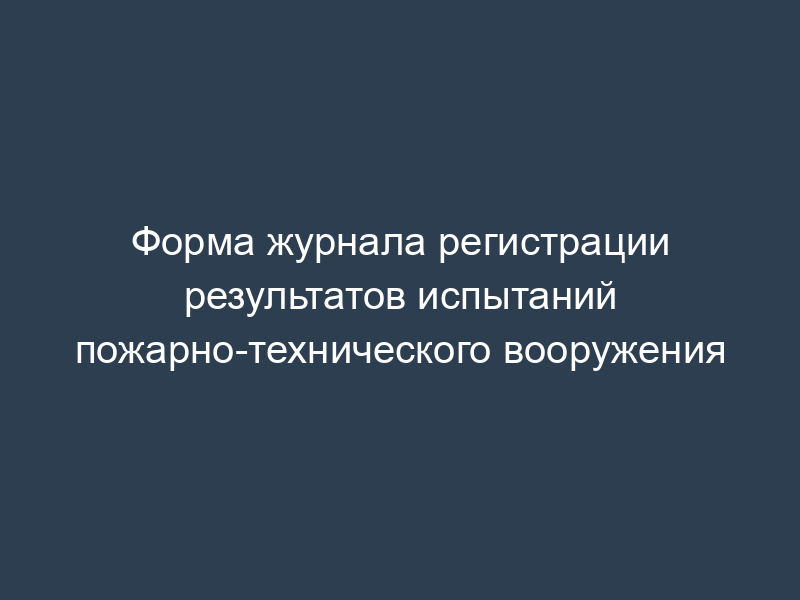 Форма журнала регистрации результатов испытаний пожарно-технического вооружения