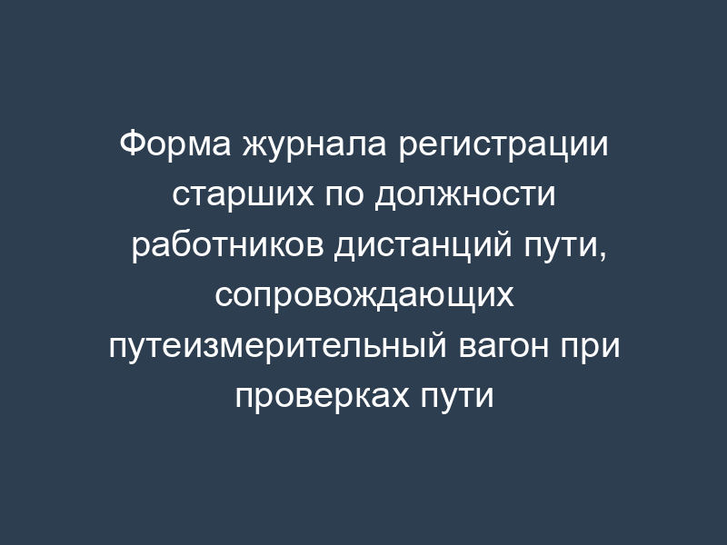 Форма журнала регистрации старших по должности работников дистанций пути, сопровождающих путеизмерительный вагон при проверках пути