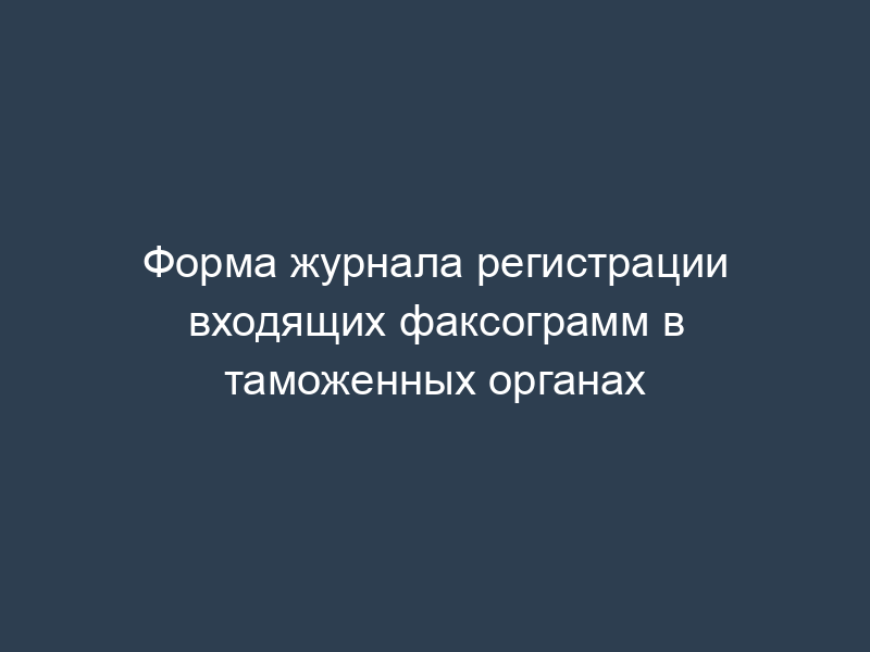 Форма журнала регистрации входящих факсограмм в таможенных органах