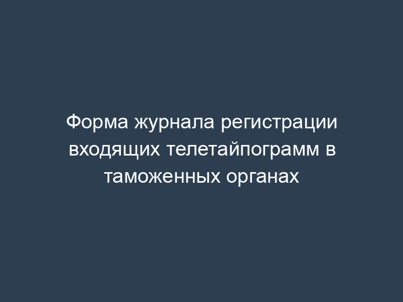 Форма журнала регистрации входящих телетайпограмм в таможенных органах