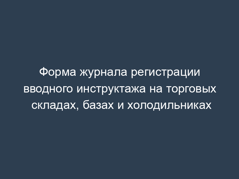 Форма журнала регистрации вводного инструктажа на торговых складах, базах и холодильниках