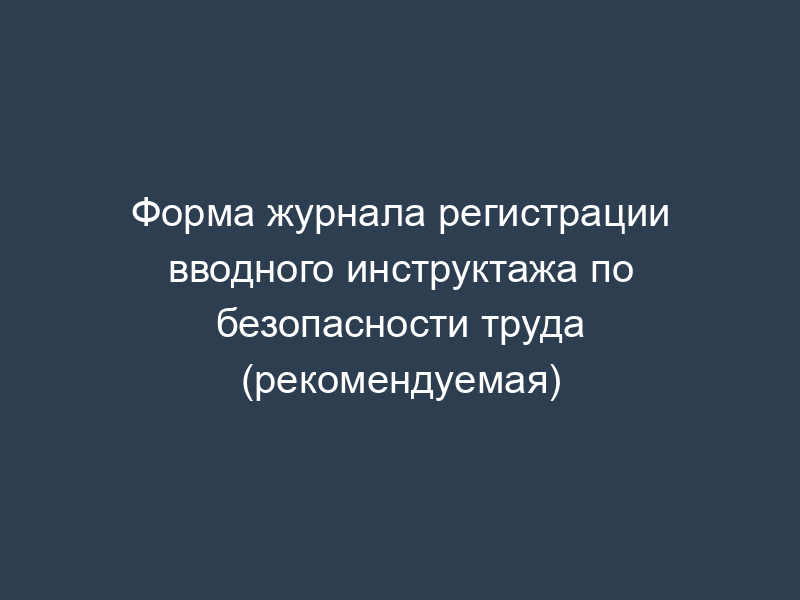 Форма журнала регистрации вводного инструктажа по безопасности труда (рекомендуемая)