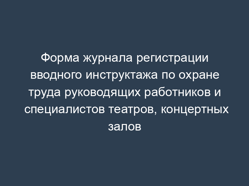 Форма журнала регистрации вводного инструктажа по охране труда руководящих работников и специалистов театров, концертных залов