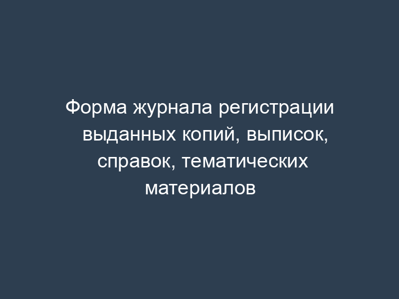 Форма журнала регистрации выданных копий, выписок, справок, тематических материалов
