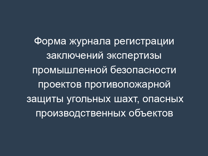 Форма журнала регистрации заключений экспертизы промышленной безопасности проектов противопожарной защиты угольных шахт, опасных производственных объектов угольной промышленности
