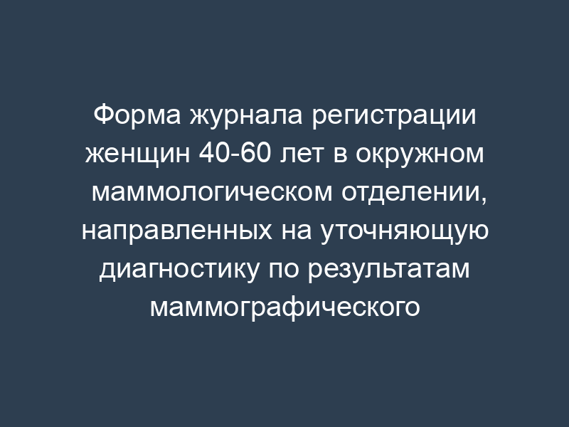 Форма журнала регистрации женщин 40-60 лет в окружном маммологическом отделении, направленных на уточняющую диагностику по результатам маммографического скрининга