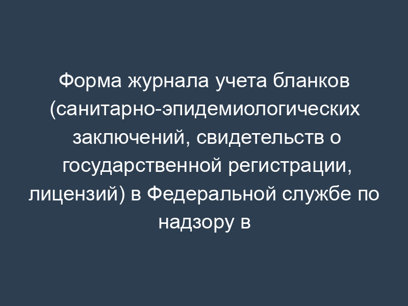 Форма журнала учета бланков (санитарно-эпидемиологических заключений, свидетельств о государственной регистрации, лицензий) в Федеральной службе по надзору в сфере защиты прав потребителей и благополучия человека и ее территориальных управлениях