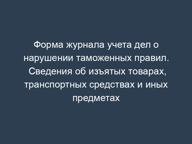 Форма журнала учета дел о нарушении таможенных правил. Сведения об изъятых товарах, транспортных средствах и иных предметах