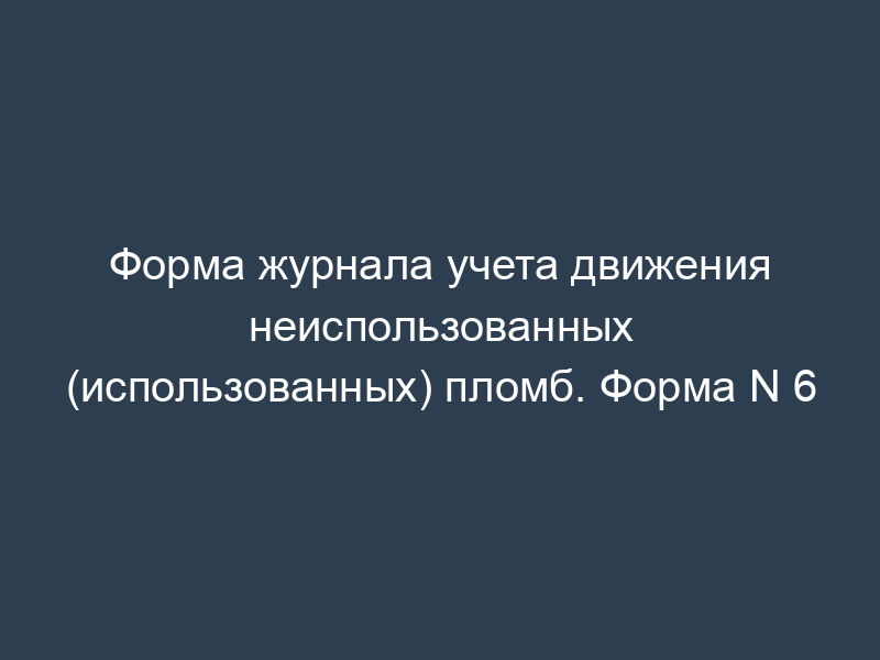 Форма журнала учета движения неиспользованных (использованных) пломб. Форма N 6