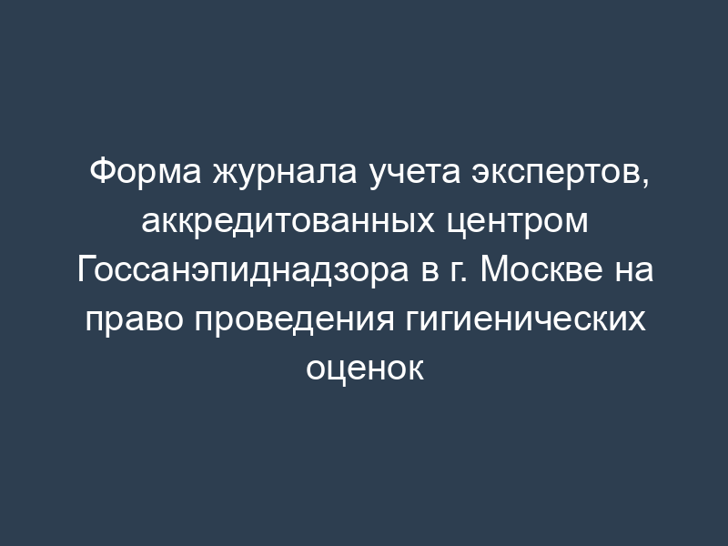 Форма журнала учета экспертов, аккредитованных центром Госсанэпиднадзора в г. Москве на право проведения гигиенических оценок