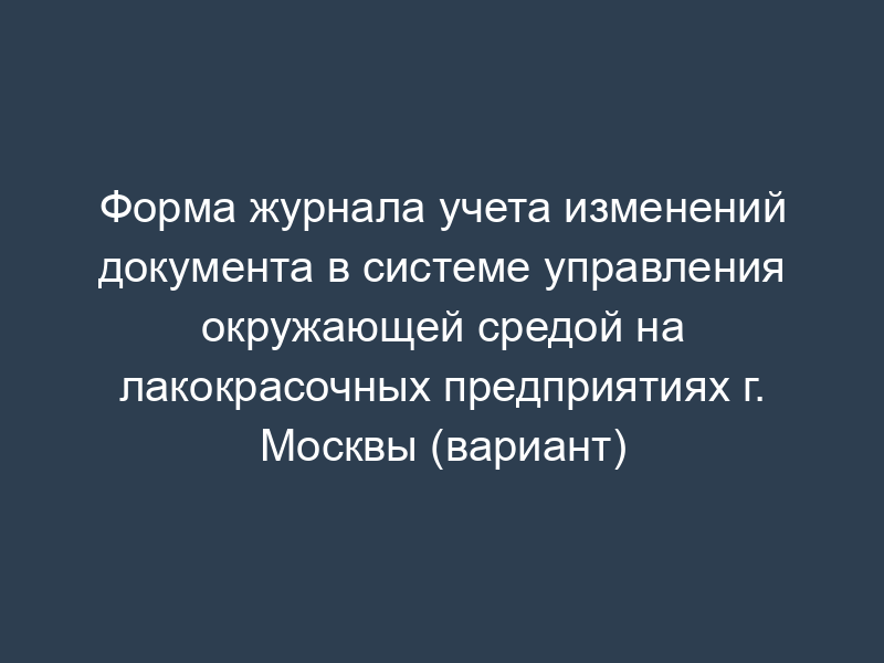 Форма журнала учета изменений документа в системе управления окружающей средой на лакокрасочных предприятиях г. Москвы (вариант)