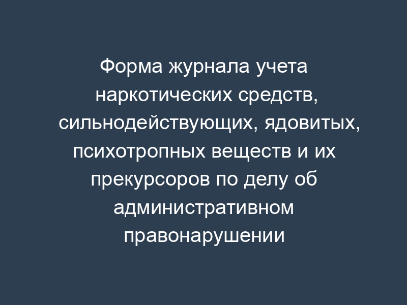 Форма журнала учета наркотических средств, сильнодействующих, ядовитых, психотропных веществ и их прекурсоров по делу об административном правонарушении