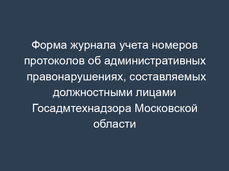 Форма журнала учета номеров протоколов об административных правонарушениях, составляемых должностными лицами Госадмтехнадзора Московской области