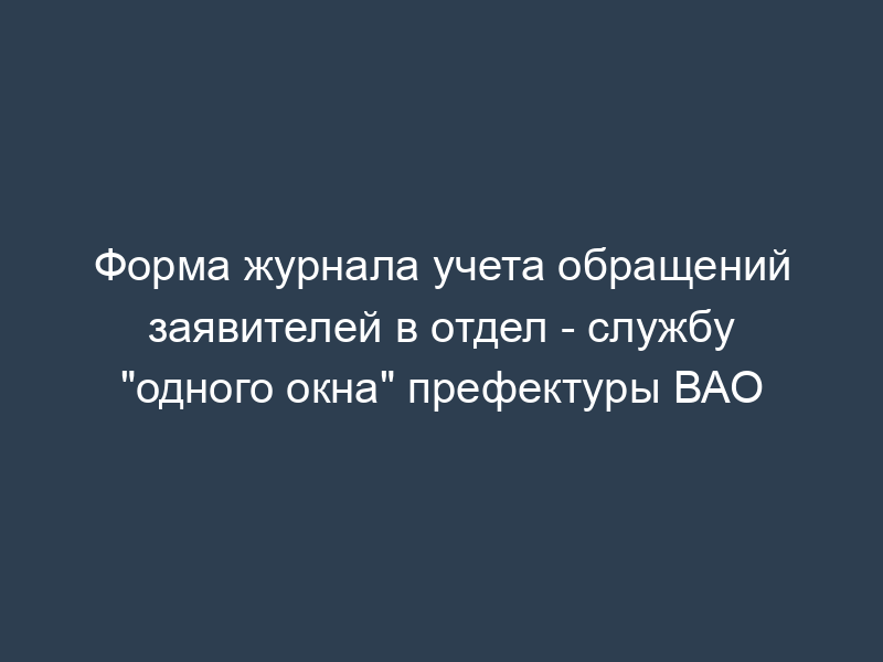 Форма журнала учета обращений заявителей в отдел - службу "одного окна" префектуры ВАО