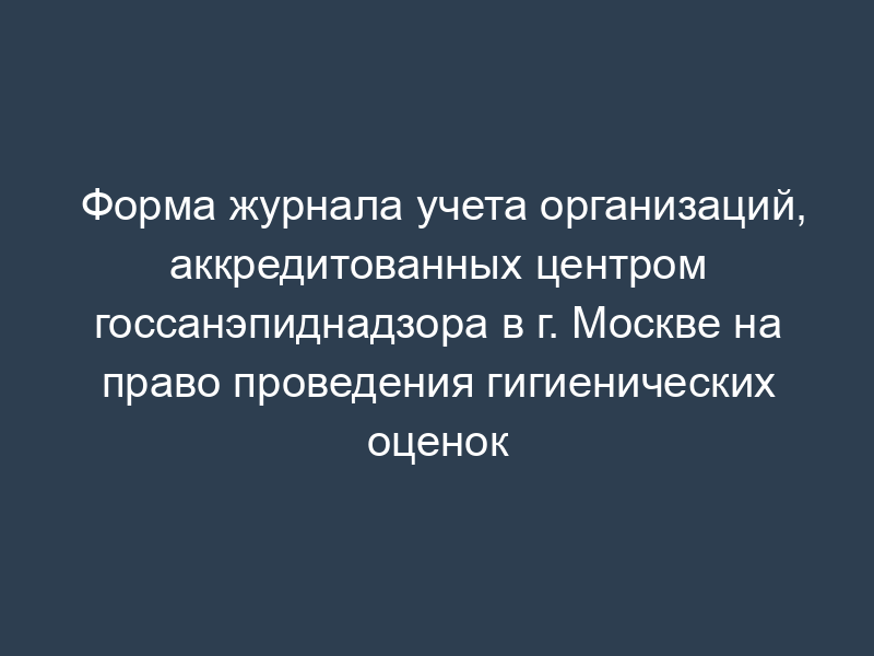 Форма журнала учета организаций, аккредитованных центром госсанэпиднадзора в г. Москве на право проведения гигиенических оценок