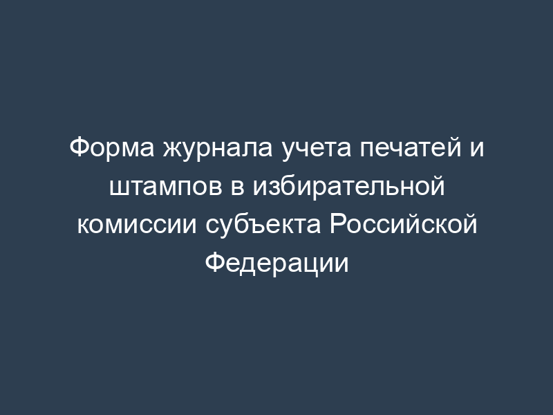 Форма журнала учета печатей и штампов в избирательной комиссии субъекта Российской Федерации