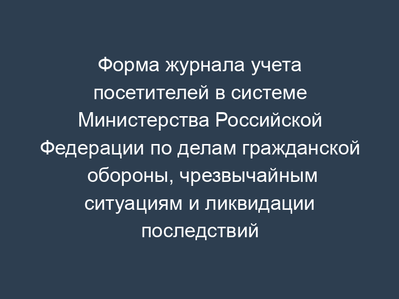 Форма журнала учета посетителей в системе Министерства Российской Федерации по делам гражданской обороны, чрезвычайным ситуациям и ликвидации последствий стихийных бедствий