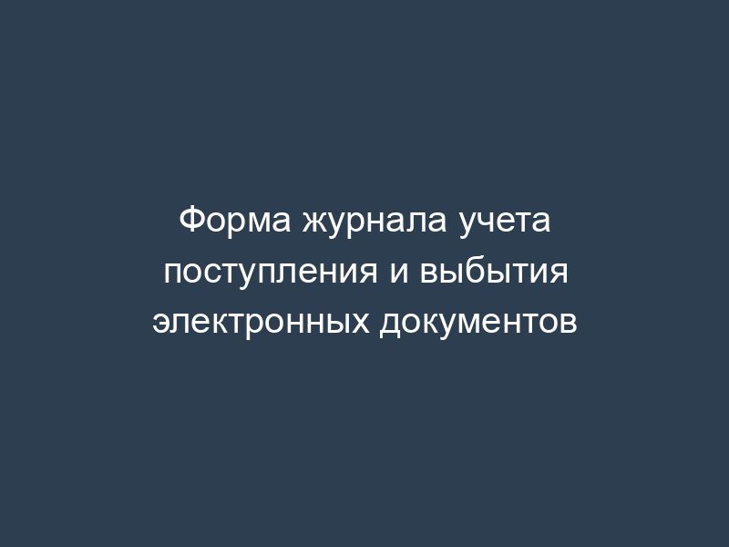 Форма журнала учета поступления и выбытия электронных документов